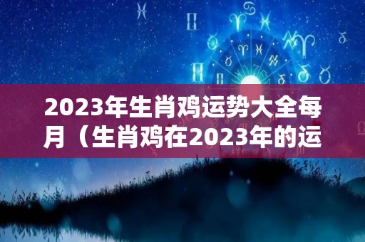 2023年生肖鸡运势大全每月（生肖鸡在2023年的运势以及注意月份）