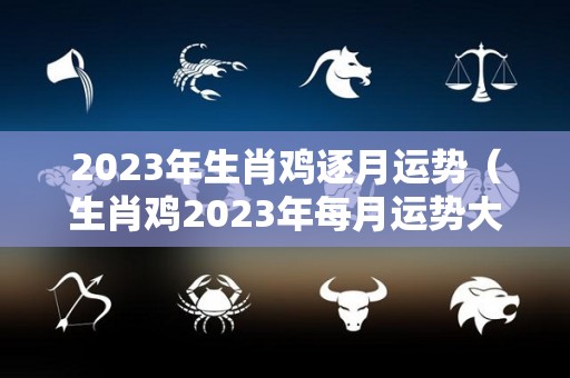 2023年生肖鸡逐月运势（生肖鸡2023年每月运势大全）