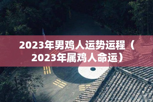 2023年男鸡人运势运程（2023年属鸡人命运）