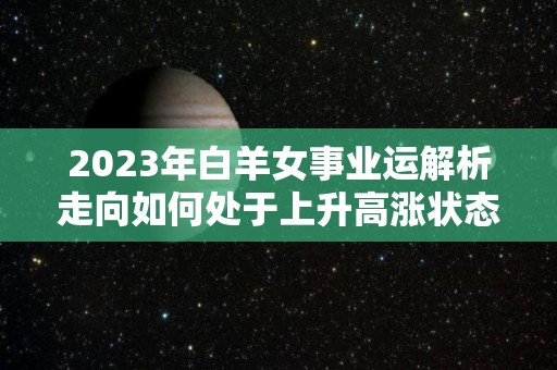 2023年白羊女事业运解析走向如何处于上升高涨状态（2021年白羊女事业）