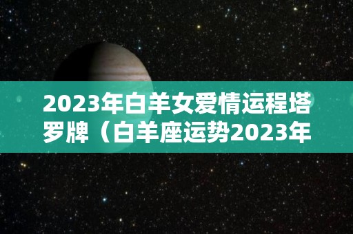 2023年白羊女爱情运程塔罗牌（白羊座运势2023年运势详解）