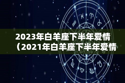 2023年白羊座下半年爱情（2021年白羊座下半年爱情运势）