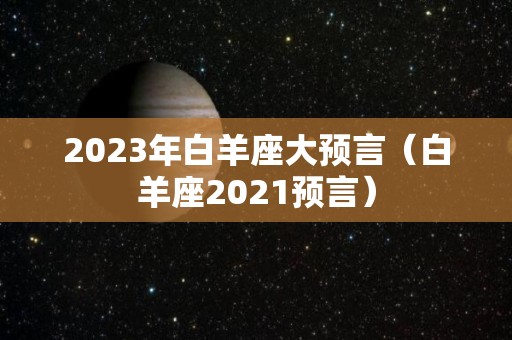 2023年白羊座大预言（白羊座2021预言）