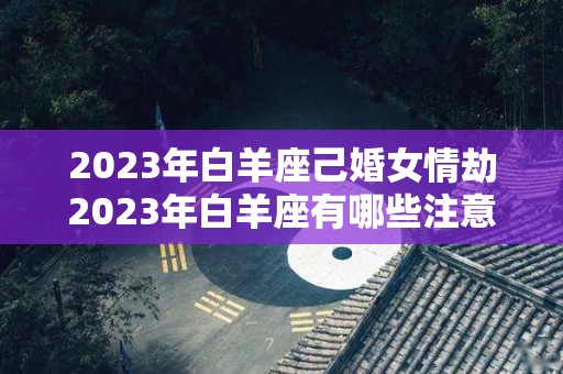 2023年白羊座己婚女情劫2023年白羊座有哪些注意事项（2021年白羊座女婚姻）