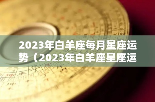 2023年白羊座每月星座运势（2023年白羊座星座运势完整版）