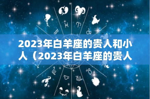 2023年白羊座的贵人和小人（2023年白羊座的贵人和小人有哪些）