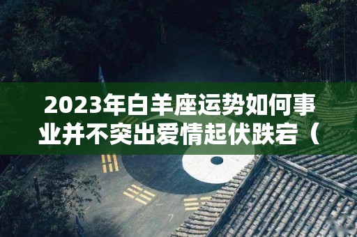 2023年白羊座运势如何事业并不突出爱情起伏跌宕（2023年白羊座的运势）