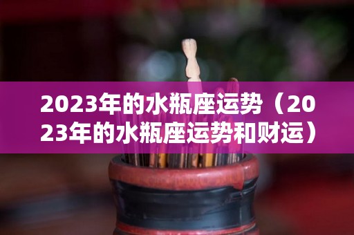 2023年的水瓶座运势（2023年的水瓶座运势和财运）