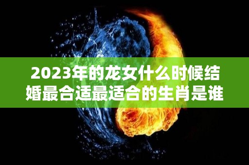 2023年的龙女什么时候结婚最合适最适合的生肖是谁（属龙女2023年婚姻）