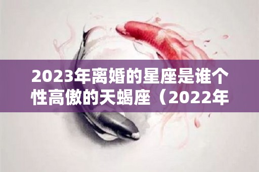 2023年离婚的星座是谁个性高傲的天蝎座（2022年最可能离婚的星座）