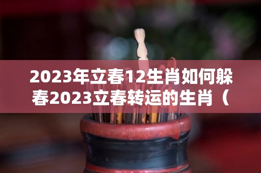 2023年立春12生肖如何躲春2023立春转运的生肖（2023年的立春的具体日期和时间）