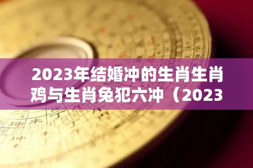 2023年结婚冲的生肖生肖鸡与生肖兔犯六冲（2023年兔年不宜结婚的属相）