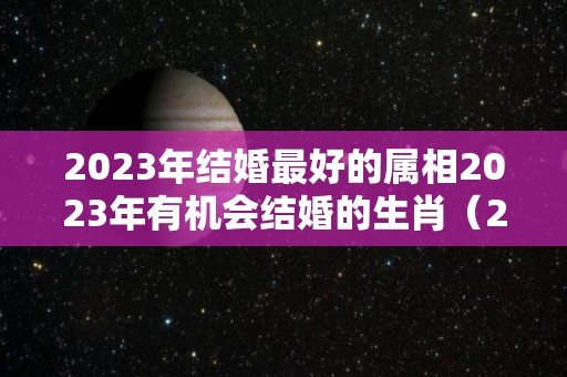 2023年结婚最好的属相2023年有机会结婚的生肖（2023年适合结婚的生肖有哪些）