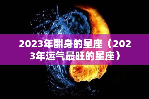 2023年翻身的星座（2023年运气最旺的星座）