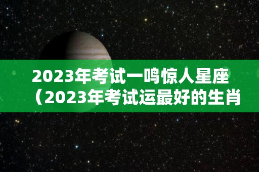 2023年考试一鸣惊人星座（2023年考试运最好的生肖）