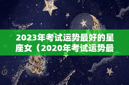 2023年考试运势最好的星座女（2020年考试运势最好的星座女）