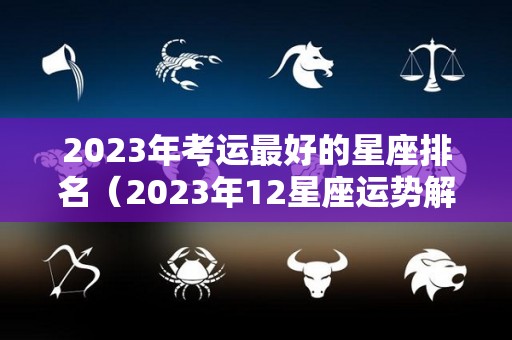 2023年考运最好的星座排名（2023年12星座运势解析）