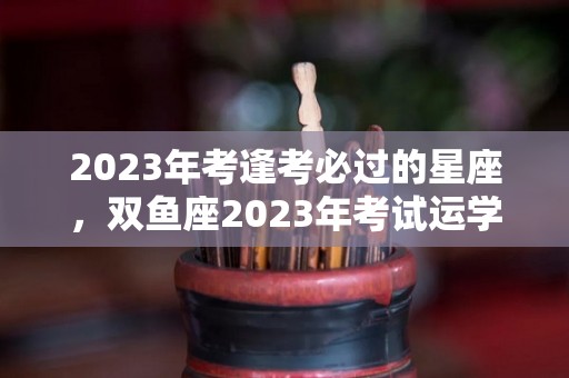 2023年考逢考必过的星座，双鱼座2023年考试运学业