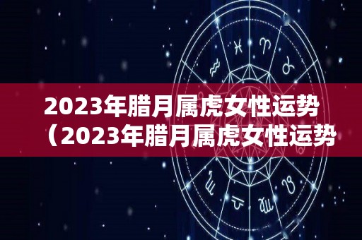 2023年腊月属虎女性运势（2023年腊月属虎女性运势及运程）