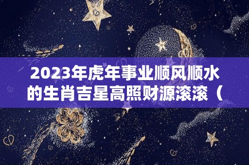 2023年虎年事业顺风顺水的生肖吉星高照财源滚滚（2023年生肖虎运势详解）