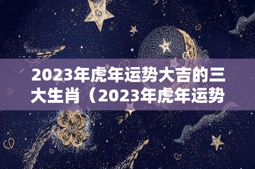 2023年虎年运势大吉的三大生肖（2023年虎年运势大吉的三大生肖是）