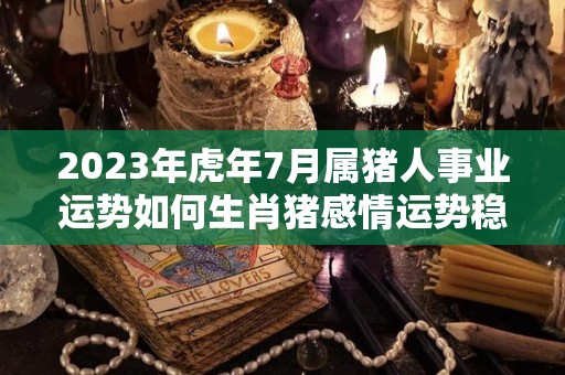 2023年虎年7月属猪人事业运势如何生肖猪感情运势稳定（71年属猪男2023年的每月运势）