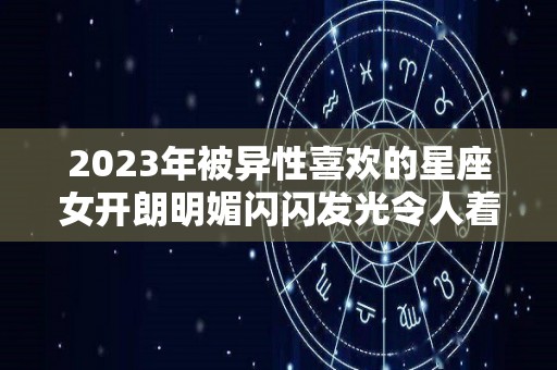 2023年被异性喜欢的星座女开朗明媚闪闪发光令人着迷（2023年运气最旺的三大星座）