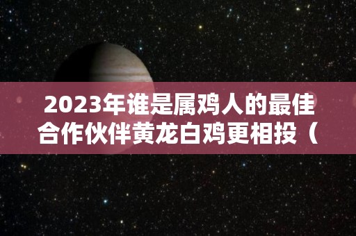 2023年谁是属鸡人的最佳合作伙伴黄龙白鸡更相投（2023年生肖鸡）