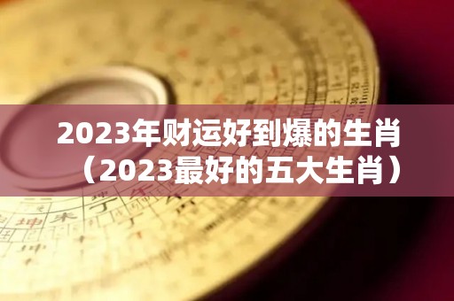 2023年财运好到爆的生肖（2023最好的五大生肖）