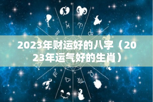 2023年财运好的八字（2023年运气好的生肖）