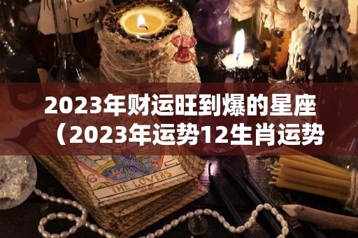 2023年财运旺到爆的星座（2023年运势12生肖运势详解）