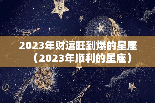 2023年财运旺到爆的星座（2023年顺利的星座）