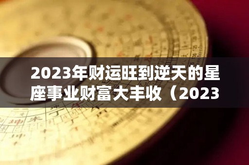 2023年财运旺到逆天的星座事业财富大丰收（2023年运势如何）
