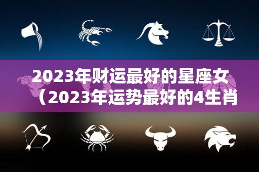 2023年财运最好的星座女（2023年运势最好的4生肖）