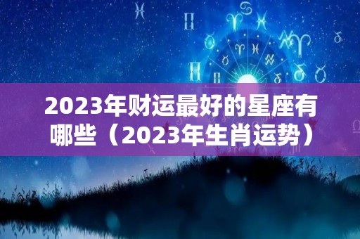 2023年财运最好的星座有哪些（2023年生肖运势）