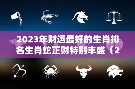 2023年财运最好的生肖排名生肖蛇正财特别丰盛（2023年财运最旺的生肖排行榜）