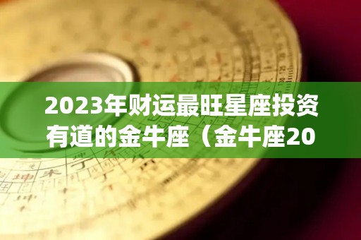 2023年财运最旺星座投资有道的金牛座（金牛座2023年运势完整版_星座运）