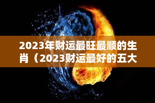 2023年财运最旺最顺的生肖（2023财运最好的五大生肖）