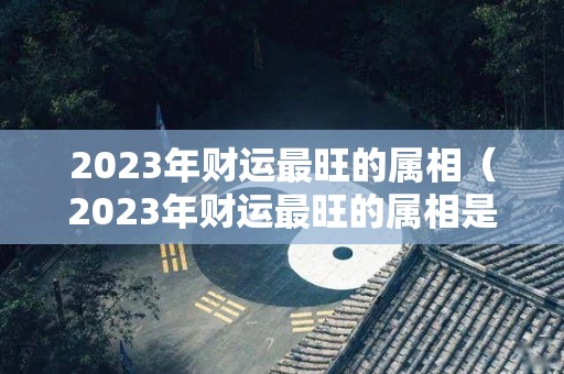 2023年财运最旺的属相（2023年财运最旺的属相是什么）