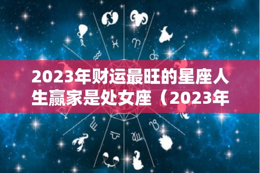2023年财运最旺的星座人生赢家是处女座（2023年处女座的运势）