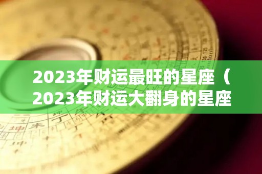 2023年财运最旺的星座（2023年财运大翻身的星座）