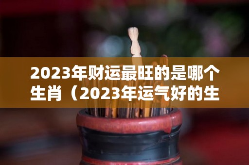 2023年财运最旺的是哪个生肖（2023年运气好的生肖）