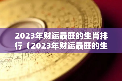 2023年财运最旺的生肖排行（2023年财运最旺的生肖排行）