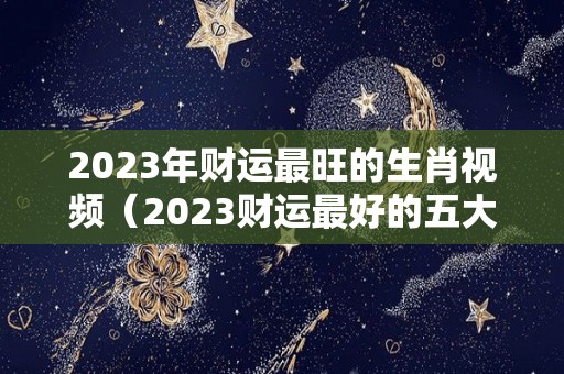 2023年财运最旺的生肖视频（2023财运最好的五大生肖）