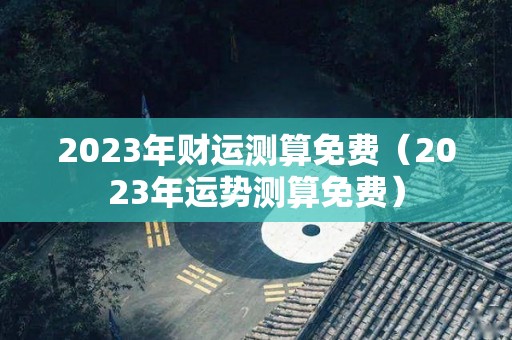 2023年财运测算免费（2023年运势测算免费）