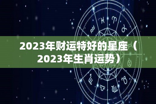 2023年财运特好的星座（2023年生肖运势）