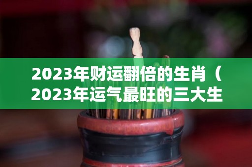 2023年财运翻倍的生肖（2023年运气最旺的三大生肖）