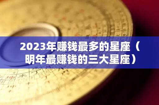 2023年赚钱最多的星座（明年最赚钱的三大星座）