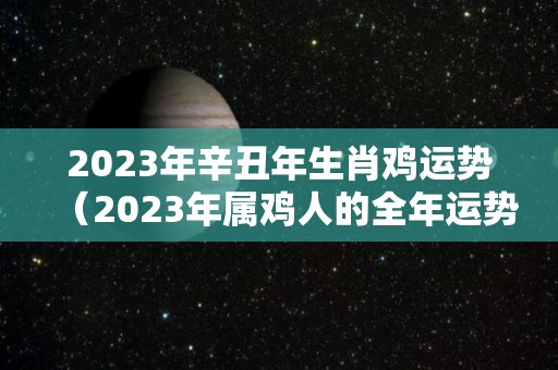 2023年辛丑年生肖鸡运势（2023年属鸡人的全年运势如何）