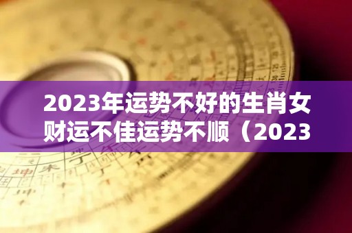 2023年运势不好的生肖女财运不佳运势不顺（2023年运势12生肖运势）